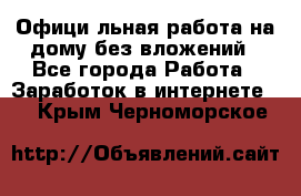 Официaльная работа на дому,без вложений - Все города Работа » Заработок в интернете   . Крым,Черноморское